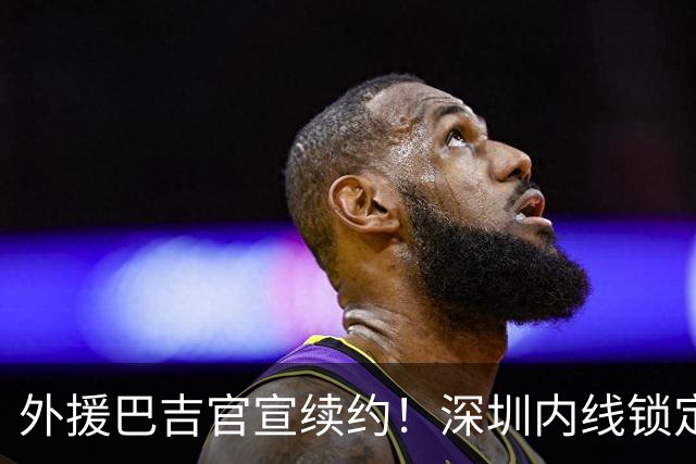 外援巴吉官宣续约！深圳内线锁定，周鹏去留成为休赛期最大悬念