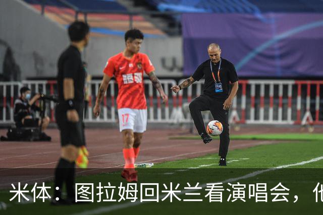 米体：图拉姆回米兰看演唱会，他还将继续休假几周才会归队