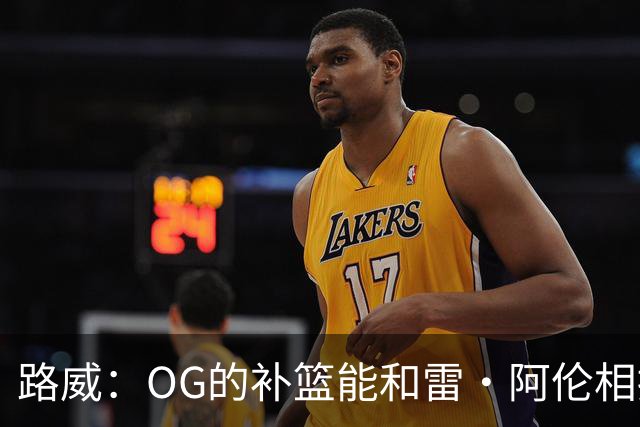 路威：OG的补篮能和雷·阿伦相提并论 福克斯也会作为最蠢被铭记