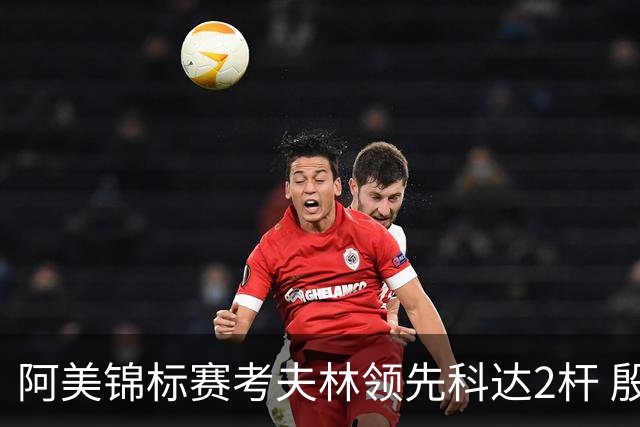 阿美锦标赛考夫林领先科达2杆 殷若宁T26刘艳T38