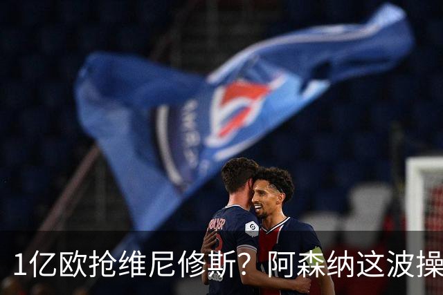 1亿欧抢维尼修斯？阿森纳这波操作，皇马彻底坐不住了